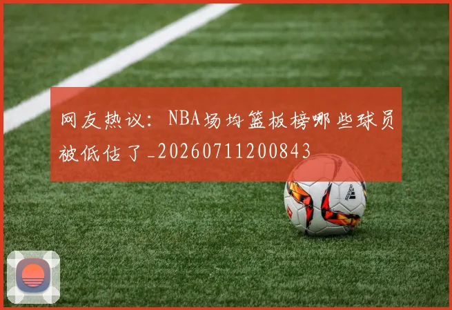 网友热议:NBA场均篮板榜哪些球员被低估了_20260711200843