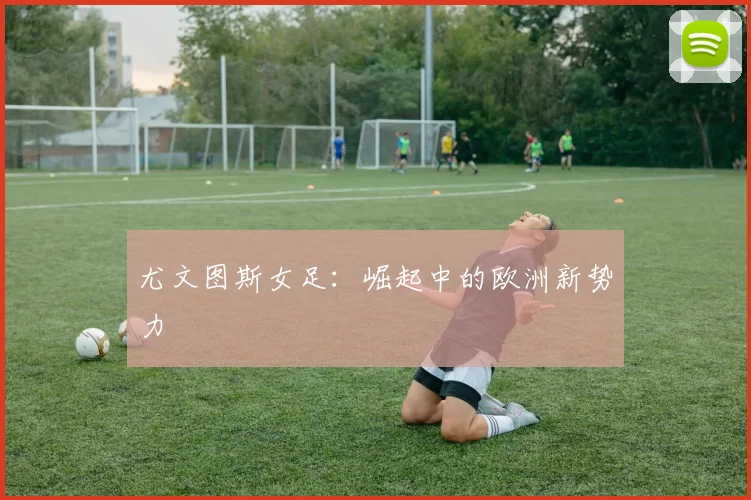 尤文图斯女足：崛起中的欧洲新势力