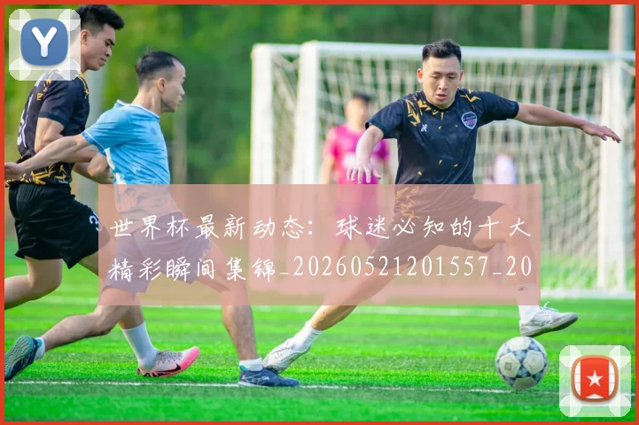 世界杯最新动态:球迷必知的十大精彩瞬间集锦_20260521201557_20260702174159