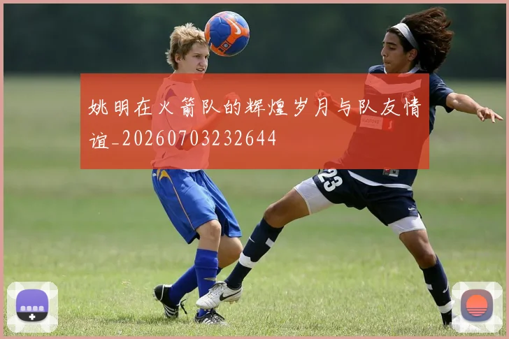 姚明在火箭队的辉煌岁月与队友情谊_20260703232644