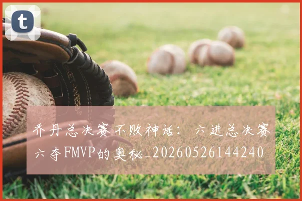 乔丹总决赛不败神话:六进总决赛六夺FMVP的奥秘_20260526144240