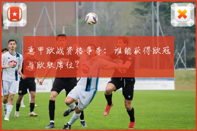 意甲欧战资格争夺:谁能获得欧冠与欧联席位?