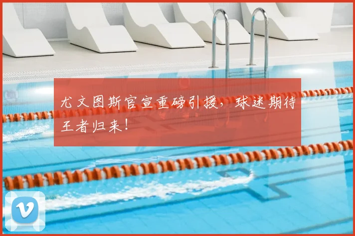 尤文图斯官宣重磅引援,球迷期待王者归来!