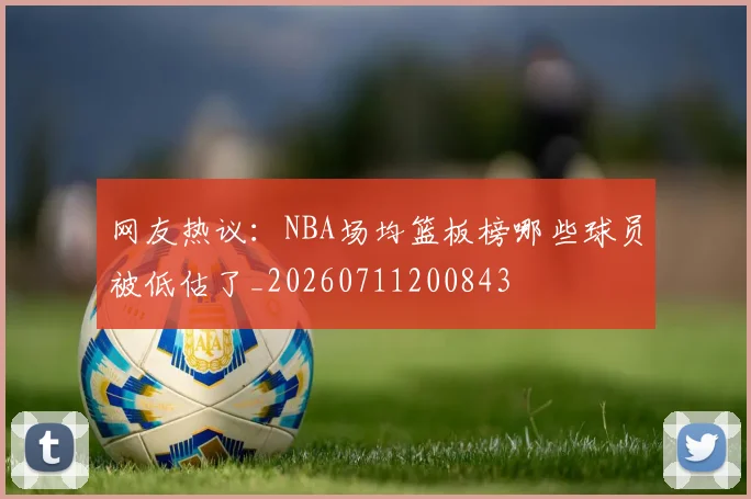 网友热议:NBA场均篮板榜哪些球员被低估了_20260711200843