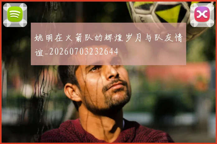 姚明在火箭队的辉煌岁月与队友情谊_20260703232644