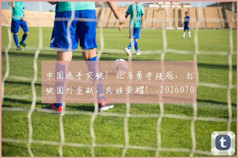 中国选手突破!北马勇夺桂冠,打破国外垄断,民族荣耀!_20260703203334_20260716184004