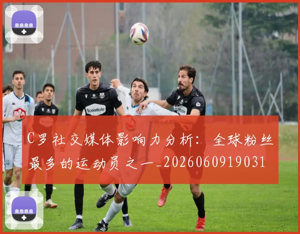C罗社交媒体影响力分析:全球粉丝最多的运动员之一_20260609190310_20260712052907