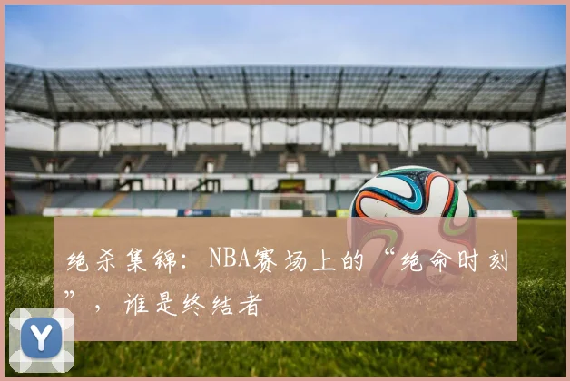 绝杀集锦:NBA赛场上的“绝命时刻”,谁是终结者