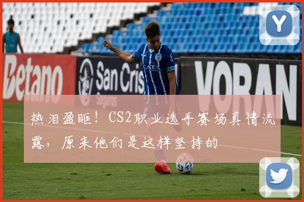 热泪盈眶!CS2职业选手赛场真情流露,原来他们是这样坚持的