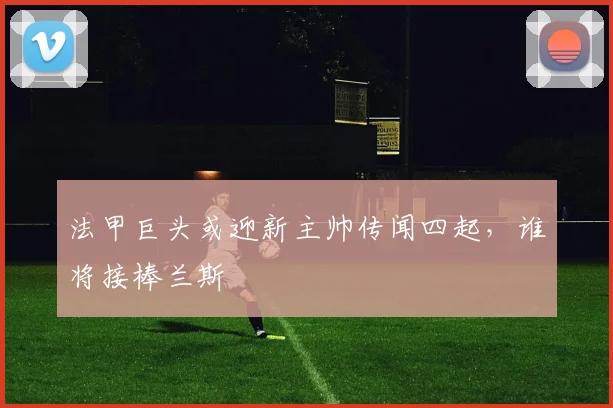 法甲巨头或迎新主帅传闻四起,谁将接棒兰斯