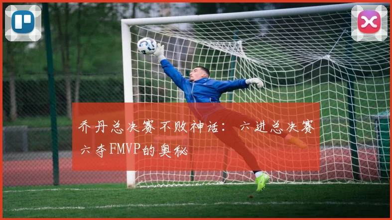 乔丹总决赛不败神话:六进总决赛六夺FMVP的奥秘