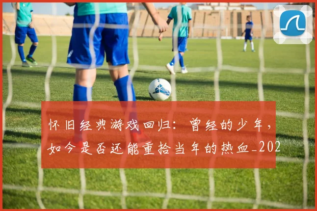 怀旧经典游戏回归:曾经的少年,如今是否还能重拾当年的热血_20260723172255