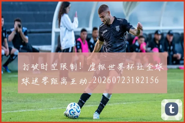 打破时空限制!虚拟世界杯让全球球迷零距离互动_20260723182156