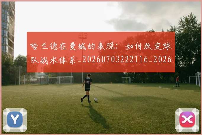 哈兰德在曼城的表现：如何改变球队战术体系_20260703222116_20260719155735