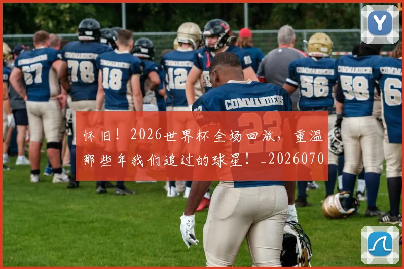 怀旧!2026世界杯全场回放,重温那些年我们追过的球星!_20260704174134