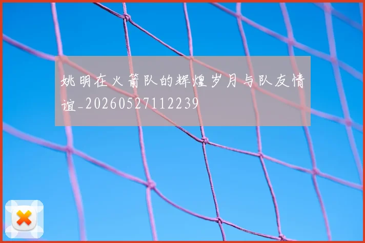 姚明在火箭队的辉煌岁月与队友情谊_20260527112239