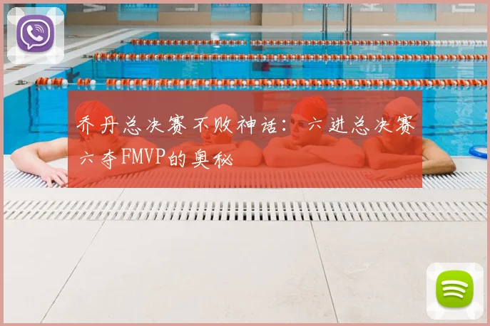 乔丹总决赛不败神话:六进总决赛六夺FMVP的奥秘