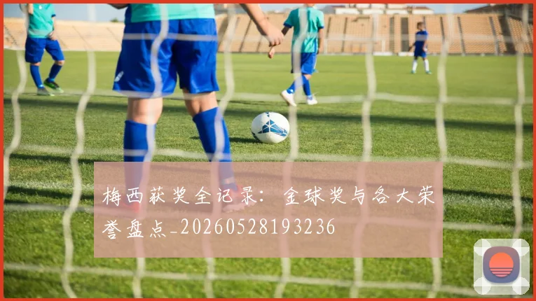 梅西获奖全记录:金球奖与各大荣誉盘点_20260528193236