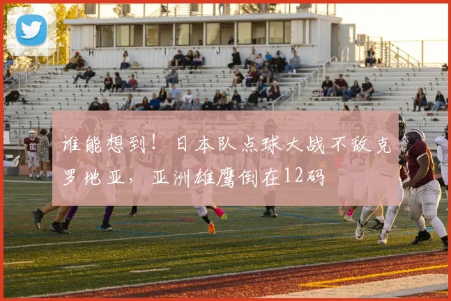 谁能想到！日本队点球大战不敌克罗地亚，亚洲雄鹰倒在12码