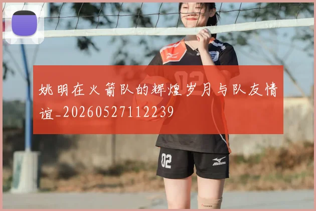 姚明在火箭队的辉煌岁月与队友情谊_20260527112239