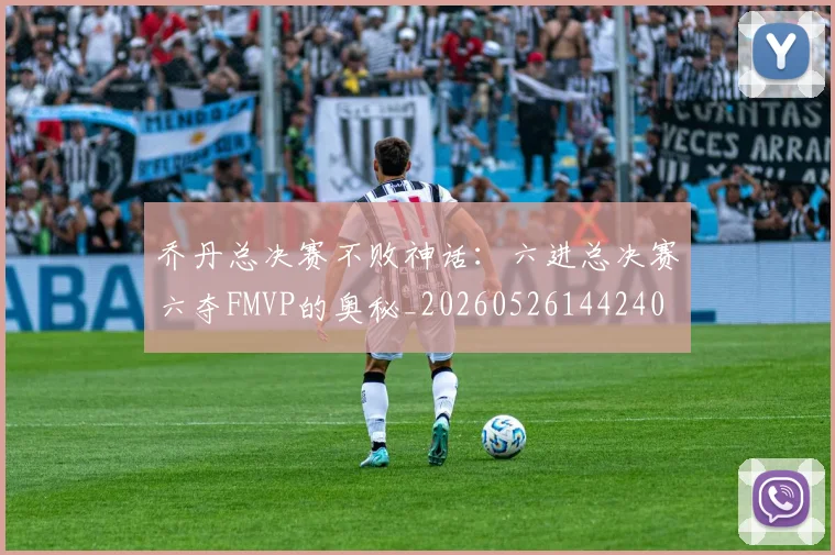 乔丹总决赛不败神话:六进总决赛六夺FMVP的奥秘_20260526144240