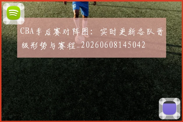 CBA季后赛对阵图：实时更新各队晋级形势与赛程_20260608145042