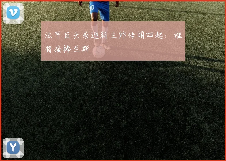 法甲巨头或迎新主帅传闻四起,谁将接棒兰斯
