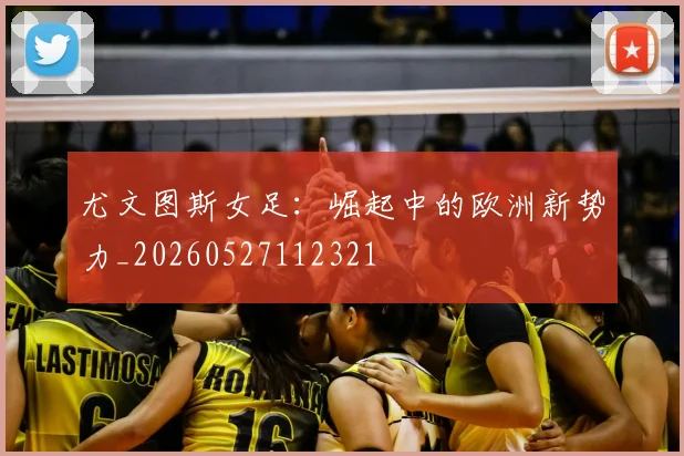 尤文图斯女足：崛起中的欧洲新势力_20260527112321